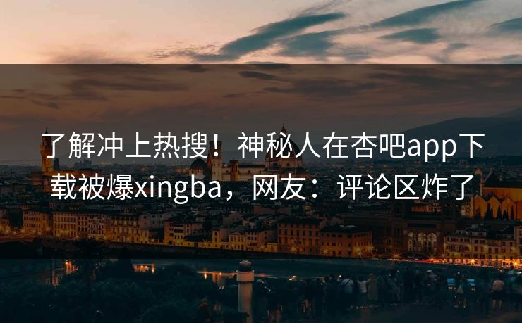 了解冲上热搜！神秘人在杏吧app下载被爆xingba，网友：评论区炸了