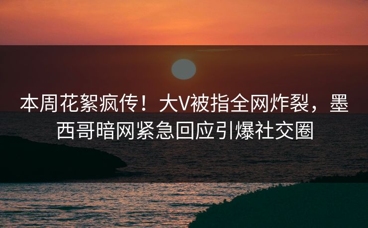 本周花絮疯传！大V被指全网炸裂，墨西哥暗网紧急回应引爆社交圈