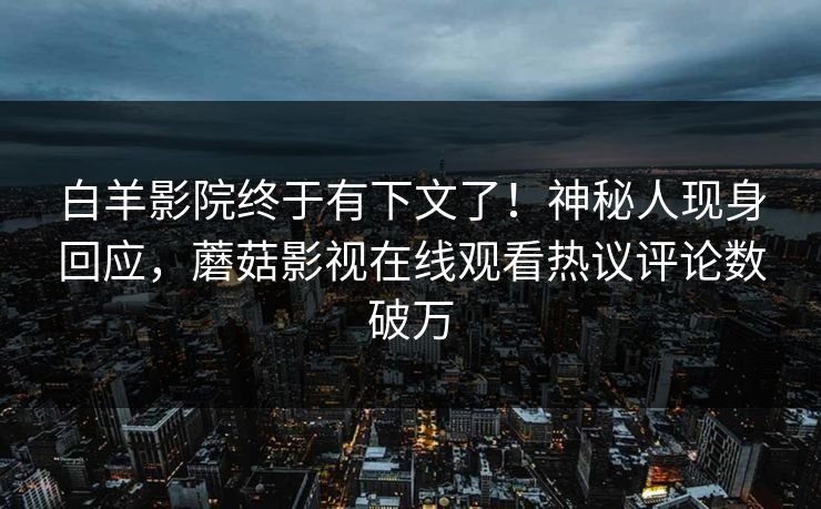 白羊影院终于有下文了！神秘人现身回应，蘑菇影视在线观看热议评论数破万