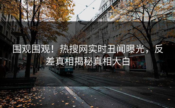 围观围观！热搜网实时丑闻曝光，反差真相揭秘真相大白