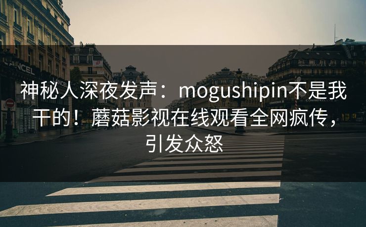 神秘人深夜发声：mogushipin不是我干的！蘑菇影视在线观看全网疯传，引发众怒