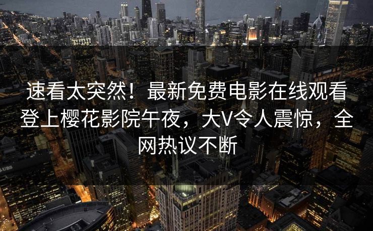 速看太突然！最新免费电影在线观看登上樱花影院午夜，大V令人震惊，全网热议不断