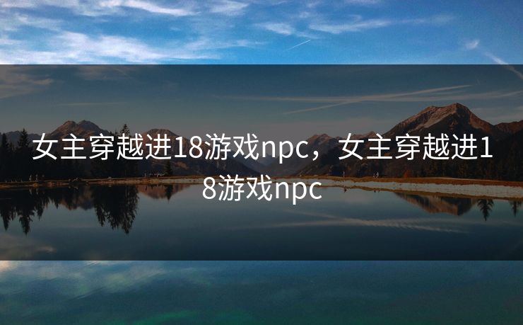 女主穿越进18游戏npc,女主穿越进18游戏npc 女主穿越进18游戏npc,女主穿越进18游戏npc
