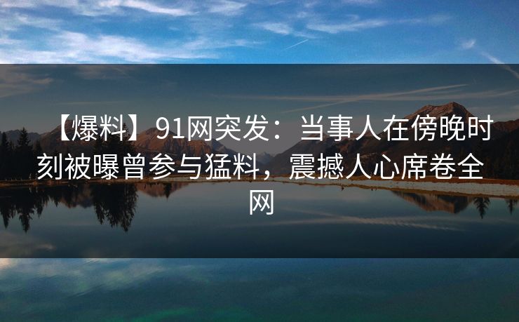 【爆料】91网突发：当事人在傍晚时刻被曝曾参与猛料，震撼人心席卷全网