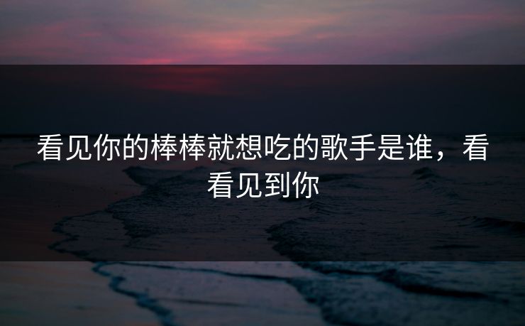 看见你的棒棒就想吃的歌手是谁，看看见到你