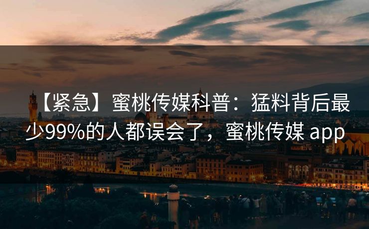 【紧急】蜜桃传媒科普：猛料背后最少99%的人都误会了，蜜桃传媒 app