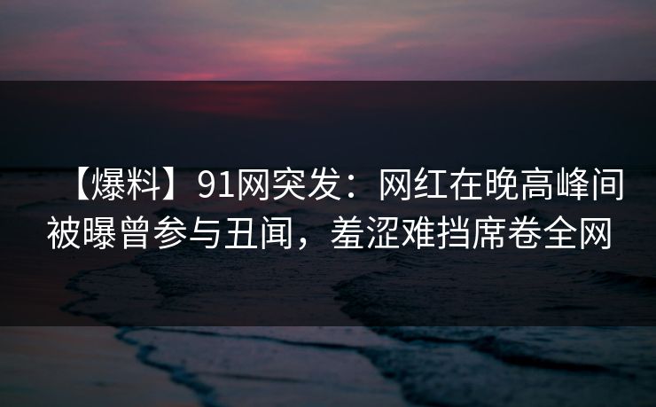 【爆料】91网突发：网红在晚高峰间被曝曾参与丑闻，羞涩难挡席卷全网