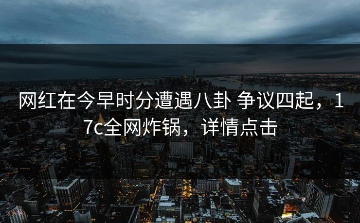 网红在今早时分遭遇八卦 争议四起，17c全网炸锅，详情点击
