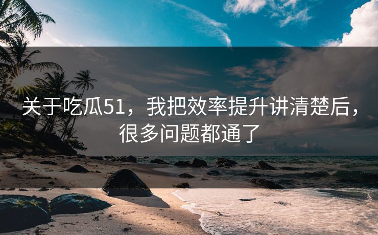 关于吃瓜51，我把效率提升讲清楚后，很多问题都通了