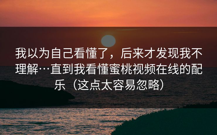 我以为自己看懂了，后来才发现我不理解…直到我看懂蜜桃视频在线的配乐（这点太容易忽略）