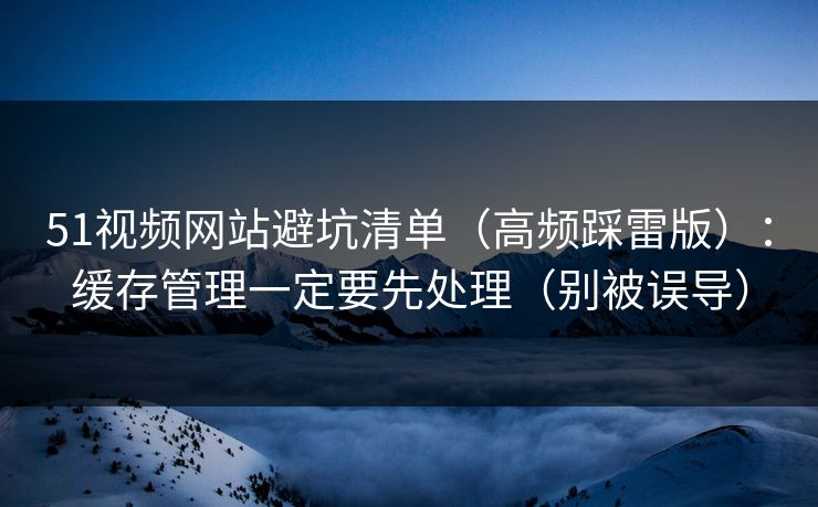 51视频网站避坑清单（高频踩雷版）：缓存管理一定要先处理（别被误导）