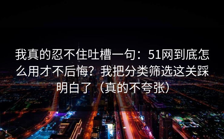 我真的忍不住吐槽一句：51网到底怎么用才不后悔？我把分类筛选这关踩明白了（真的不夸张）