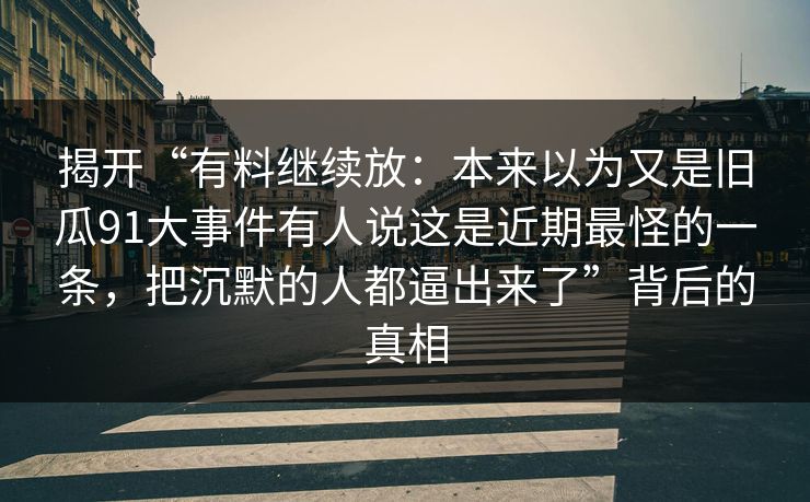 揭开“有料继续放:本来以为又是旧瓜91大事件有人说这是近期最怪的一条,把沉默的人都逼出来了”背后的真相 揭开“有料继续放:本来以为又是旧瓜91大事件有人说这是近期最怪的一条,把沉默的人都逼出来了”背后的真相